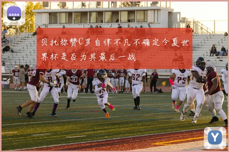 贝托称赞C罗自律不凡不确定今夏世界杯是否为其最后一战