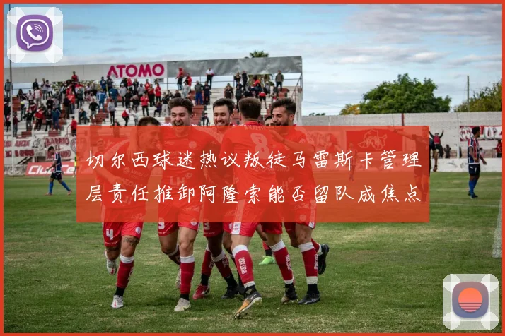 切尔西球迷热议叛徒马雷斯卡管理层责任推卸阿隆索能否留队成焦点