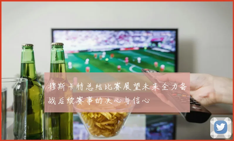 穆斯卡特总结比赛展望未来全力备战后续赛事的决心与信心