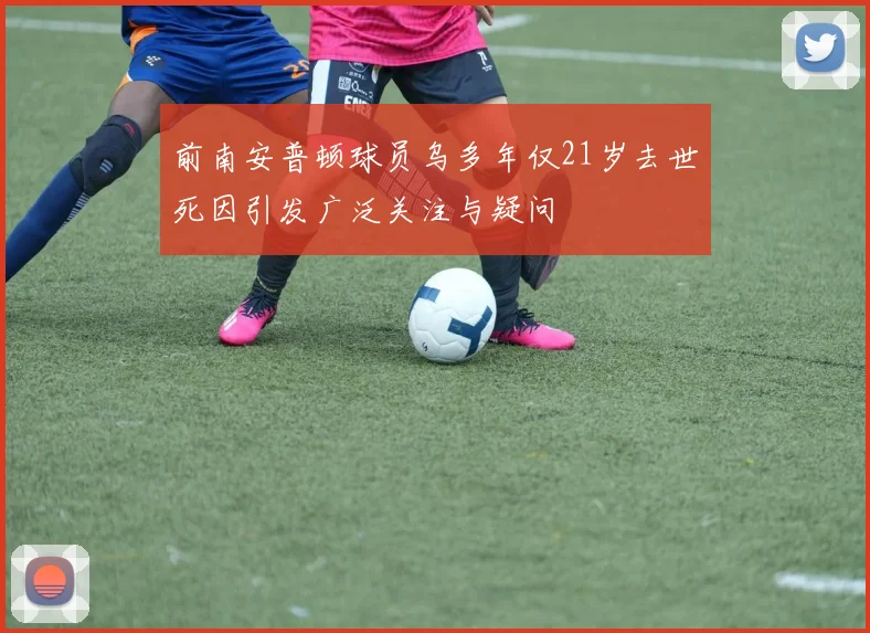 前南安普顿球员乌多年仅21岁去世死因引发广泛关注与疑问