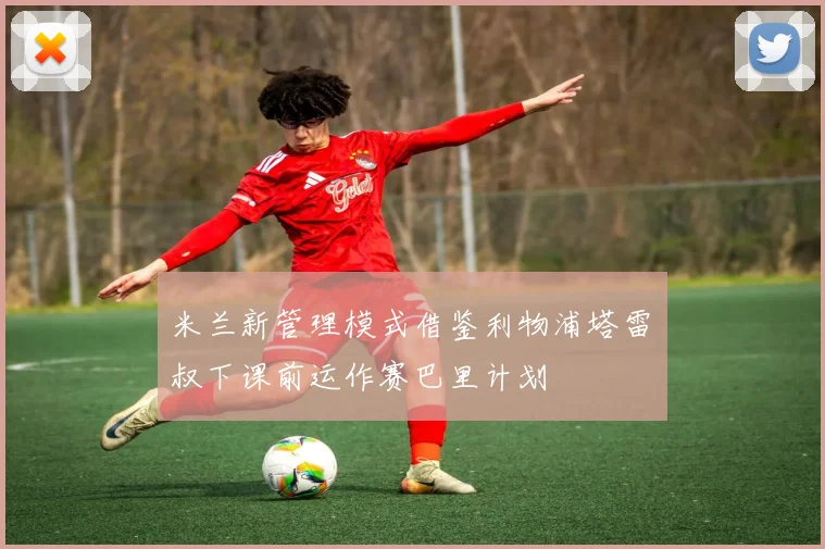 米兰新管理模式借鉴利物浦塔雷囧叔下课前运作赛巴里计划