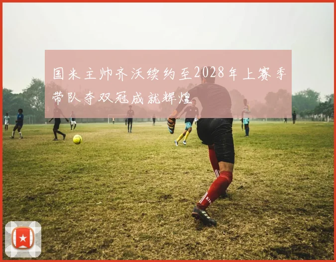 国米主帅齐沃续约至2028年上赛季带队夺双冠成就辉煌