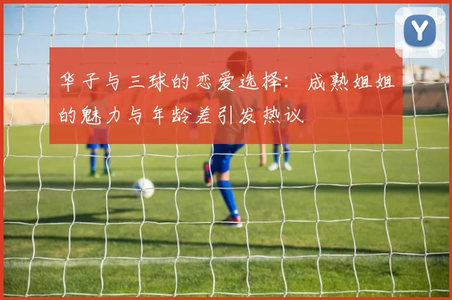 华子与三球的恋爱选择：成熟姐姐的魅力与年龄差引发热议