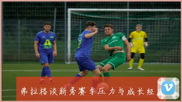 弗拉格谈新秀赛季压力与成长经历边做边学的心路历程