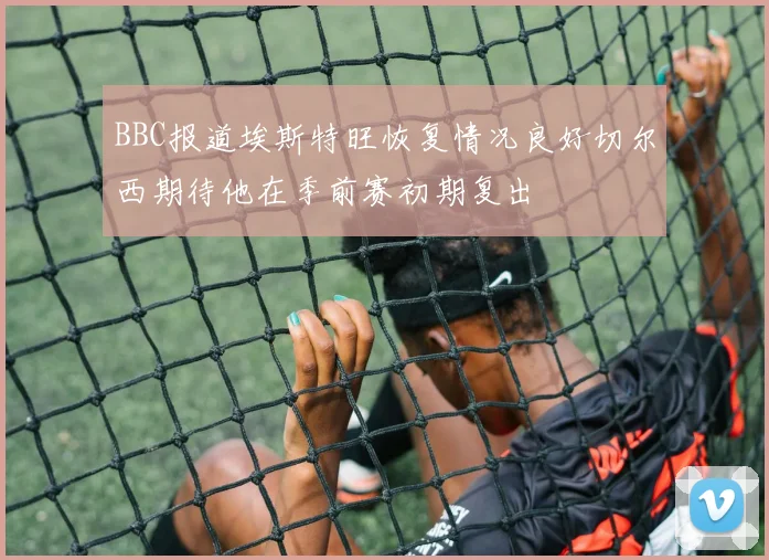 BBC报道埃斯特旺恢复情况良好切尔西期待他在季前赛初期复出