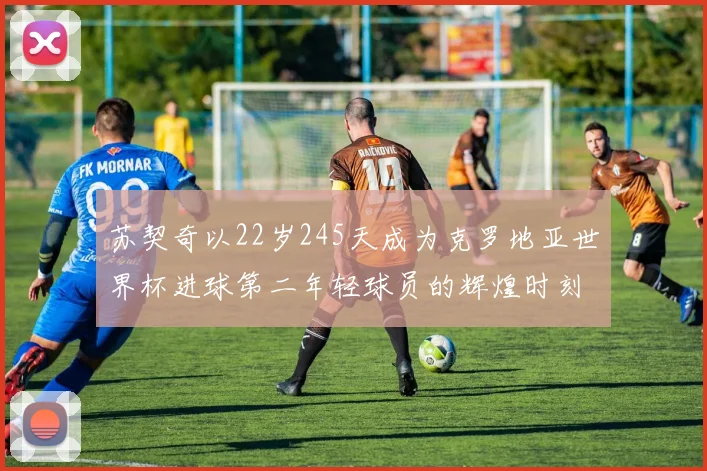 苏契奇以22岁245天成为克罗地亚世界杯进球第二年轻球员的辉煌时刻