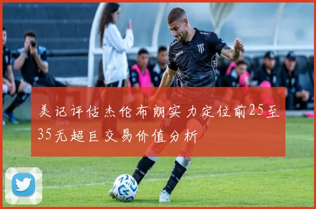 美记评估杰伦布朗实力定位前25至35无超巨交易价值分析