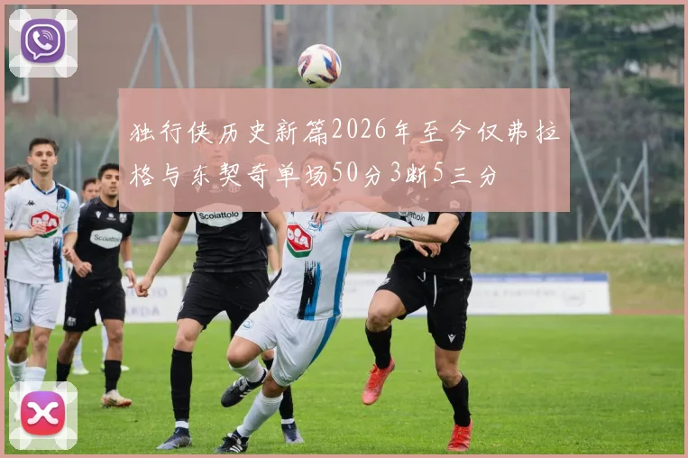 独行侠历史新篇2026年至今仅弗拉格与东契奇单场50分3断5三分