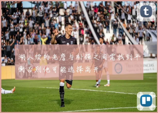 湖人续约老詹与补强之间需找到平衡否则他可能选择离开