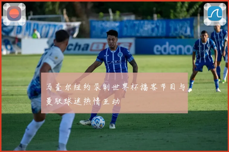 马奎尔纽约录制世界杯播客节目与曼联球迷热情互动