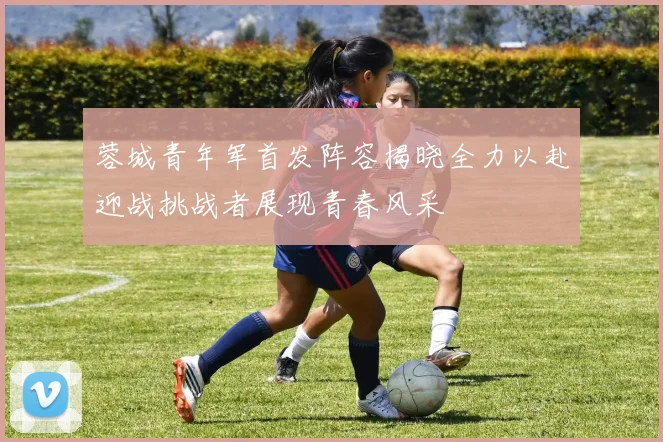 蓉城青年军首发阵容揭晓全力以赴迎战挑战者展现青春风采