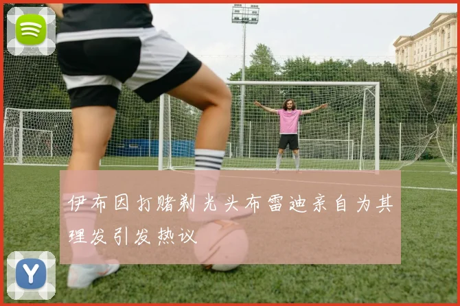 伊布因打赌剃光头布雷迪亲自为其理发引发热议