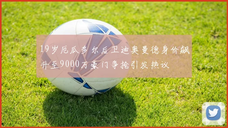19岁厄瓜多尔后卫迪奥曼德身价飙升至9000万豪门争抢引发热议