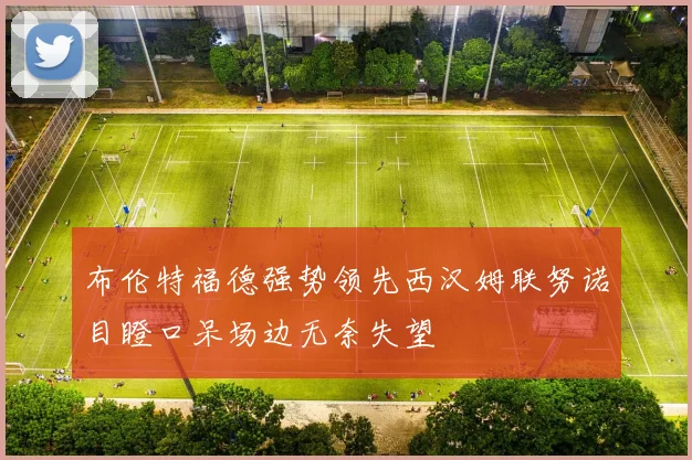 布伦特福德强势领先西汉姆联努诺目瞪口呆场边无奈失望