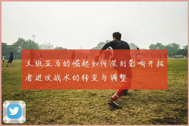 文班亚马的崛起如何深刻影响开拓者进攻战术的转变与调整