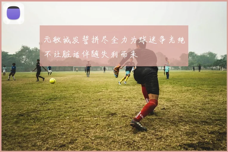元敏诚发誓拼尽全力为球迷争光绝不让脏话伴随失利而来
