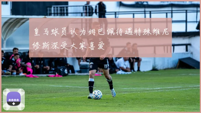 皇马球员认为姆巴佩待遇特殊维尼修斯深受大家喜爱