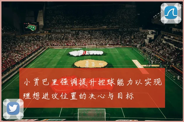 小贾巴里强调提升控球能力以实现理想进攻位置的决心与目标