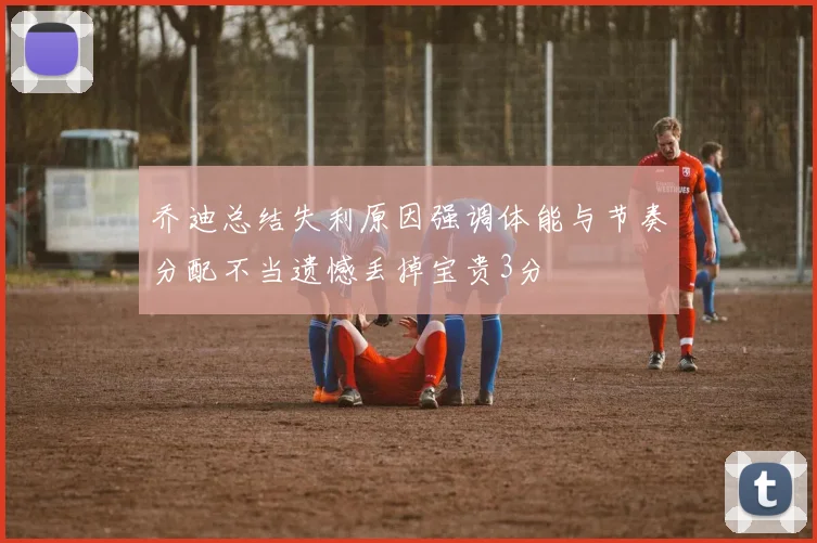 乔迪总结失利原因强调体能与节奏分配不当遗憾丢掉宝贵3分