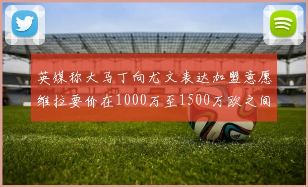 英媒称大马丁向尤文表达加盟意愿维拉要价在1000万至1500万欧之间