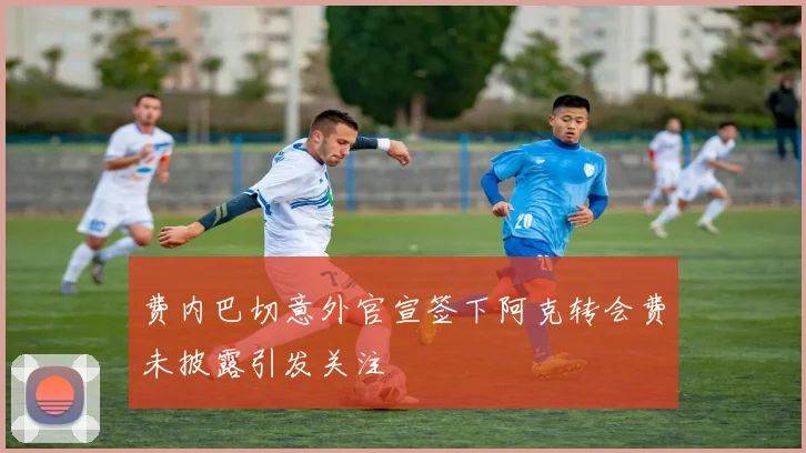 费内巴切意外官宣签下阿克转会费未披露引发关注